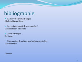 bibliographie
 La nouvelle aromathérapie
Mailehebiau ed Jakin

 Les huiles essentielles, ça marche !
Danièle Festy ed Leduc

• Aromathérapie
Dr Valnet

• Mes recettes de cuisine aux huiles essentielles
Danièle Festy



internet


                                                    37
 