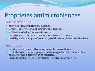 Propriétés antimicrobiennes
Antibactérienne
   phénols : carvacrol, thymol, eugénol.
   alcools : géraniol, linalol, citronnellol, menthol.
   aldéhydes: néral, géraniale citronnellal,
   Les cétones : verbénone, thuyone, menthone, D. carvone,
   L’aldéhyde cinnamique (Cannelle) possède une activité anti-infectieuse

Antivirale
 Les virus sont très sensibles aux molécules aromatiques
 HE à phénol et monoterpénol, en sachant que les phénols sont plus
  puissants mais à prescrire avec prudence.
 Clous de girofle, Niaouli, Ravintsara, Eucalyptus, arbre à thé.



                                                                             8
 
