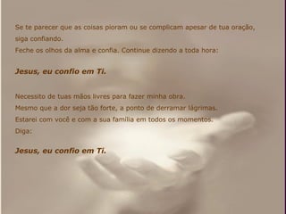 Se te parecer que as coisas pioram ou se complicam apesar de tua oração,  siga confiando. Feche os olhos da alma e confia. Continue dizendo a toda hora: Jesus, eu confio em Ti. Necessito de tuas mãos livres para fazer minha obra.  Mesmo que a dor seja tão forte, a ponto de derramar lágrimas. Estarei com você e com a sua família em todos os momentos. Diga: Jesus, eu confio em Ti. 