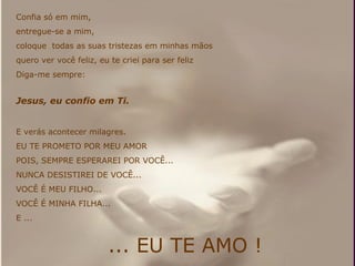 Confia só em mim,  entregue-se a mim,  coloque  todas as suas tristezas em minhas mãos  quero ver você feliz, eu te criei para ser feliz Diga-me sempre: Jesus, eu confio em Ti. E verás acontecer milagres. EU TE PROMETO POR MEU AMOR POIS, SEMPRE ESPERAREI POR VOCÊ... NUNCA DESISTIREI DE VOCÊ... VOCÊ É MEU FILHO... VOCÊ É MINHA FILHA... E ... ... EU TE AMO ! 