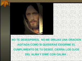 NO TE DESESPERES,  NO ME DIRIJAS UNA ORACION AGITADA COMO SI QUISIERAS EXIGIRME EL CUMPLIMIENTO DE TU DESEO. CIERRA LOS OJOS DEL ALMA Y DIME CON CALMA : 