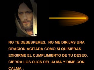 NO TE DESESPERES,  NO ME DIRIJAS UNA ORACION AGITADA COMO SI QUISIERAS EXIGIRME EL CUMPLIMIENTO DE TU DESEO. CIERRA LOS OJOS DEL ALMA Y DIME CON CALMA : 