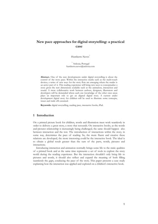 New pace approaches for digital storytelling: a practical
                         case

                                                             1
                                         Humberto Neves

                                         1
                                        Ardozia, Portugal
                                   humberto.neves@ardozia.com



       Abstract. One of the new developments under digital storytelling is about the
       control of the story pace. Within the interactive media such as the multi-touch
       devices, a series of new ways for the story flow are emerging where the reader is
       an active part of it. This reading experience will bring new ways to conceptualize a
       story given the new dimensions available such as the animation, interaction and
       sound. A more collaborative work between authors, designers, illustrators and
       developers will be demanded where each one knowledge of the other ones areas
       plays an important role to get an aligned digital story. A current under
       development digital story for children will be used to illustrate some concepts,
       issues and trade offs assumed.
       Keywords: digital storytelling, reading pace, interactive books, iPad.



1 Introduction

On a printed picture book for children, words and illustration must work seamlessly in
order to delivery a great story, a story that resounds. On interactive books, as the words
and pictures relationship is increasingly being challenged, the same should happen also
between interaction and the rest. The introduction of interactions within the story, in
some way, determines the pace of reading. So, the more fluent and creative these
relations are developed, the more interesting could be the interactive book. The ideal is
to obtain a global result greater than the sum of the parts, words, pictures and
interactions.
   Introducing interaction and animation normally brings some life to the static qualities
of a printed book and at the same time represents a set of tools to explore the story
world during the reading experience. But the interaction shouldn't only bring life to
pictures and words, it should also reflect and expand the meaning of both filling
seamlessly the gaps, conducing the pace of the story. This paper presents a case study
explaining how the interaction was applied and explored on a children's interactive book.




                                                                                              1
 