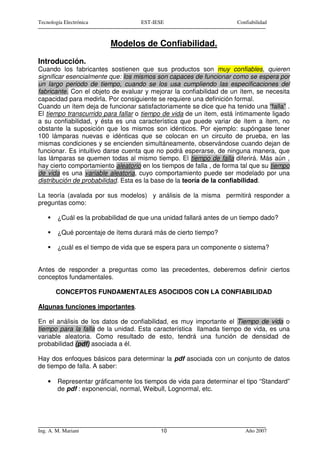 Tecnología Electrónica              EST-IESE                         Confiabilidad



                          Modelos de Confiabilidad.

Introducción.
Cuando los fabricantes sostienen que sus productos son muy confiables, quieren
significar esencialmente que: los mismos son capaces de funcionar como se espera por
un largo periodo de tiempo, cuando se los usa cumpliendo las especificaciones del
fabricante. Con el objeto de evaluar y mejorar la confiabilidad de un ítem, se necesita
capacidad para medirla. Por consiguiente se requiere una definición formal.
Cuando un ítem deja de funcionar satisfactoriamente se dice que ha tenido una “falla” .
El tiempo transcurrido para fallar o tiempo de vida de un ítem, está íntimamente ligado
a su confiabilidad, y ésta es una característica que puede variar de ítem a ítem, no
obstante la suposición que los mismos son idénticos. Por ejemplo: supóngase tener
100 lámparas nuevas e idénticas que se colocan en un circuito de prueba, en las
mismas condiciones y se encienden simultáneamente, observándose cuando dejan de
funcionar. Es intuitivo darse cuenta que no podrá esperarse, de ninguna manera, que
las lámparas se quemen todas al mismo tiempo. El tiempo de falla diferirá. Más aún ,
hay cierto comportamiento aleatorio en los tiempos de falla , de forma tal que su tiempo
de vida es una variable aleatoria, cuyo comportamiento puede ser modelado por una
distribución de probabilidad. Esta es la base de la teoría de la confiabilidad.

La teoría (avalada por sus modelos) y análisis de la misma permitirá responder a
preguntas como:

        ¿Cuál es la probabilidad de que una unidad fallará antes de un tiempo dado?

        ¿Qué porcentaje de ítems durará más de cierto tiempo?

        ¿cuál es el tiempo de vida que se espera para un componente o sistema?


Antes de responder a preguntas como las precedentes, deberemos definir ciertos
conceptos fundamentales.

        CONCEPTOS FUNDAMENTALES ASOCIDOS CON LA CONFIABILIDAD

Algunas funciones importantes.

En el análisis de los datos de confiabilidad, es muy importante el Tiempo de vida o
tiempo para la falla de la unidad. Esta característica llamada tiempo de vida, es una
variable aleatoria. Como resultado de esto, tendrá una función de densidad de
probabilidad (pdf) asociada a él.

Hay dos enfoques básicos para determinar la pdf asociada con un conjunto de datos
de tiempo de falla. A saber:

    •   Representar gráficamente los tiempos de vida para determinar el tipo “Standard”
        de pdf : exponencial, normal, Weibull, Lognormal, etc.




Ing. A. M. Mariani                         10                           Año 2007
 
