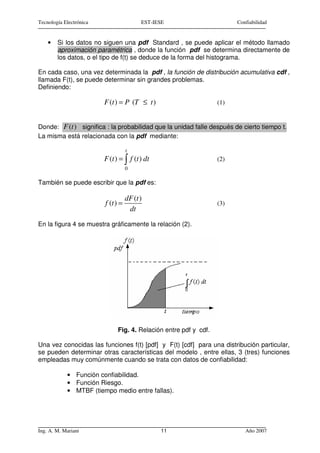 Tecnología Electrónica                    EST-IESE                       Confiabilidad


    •   Si los datos no siguen una pdf Standard , se puede aplicar el método llamado
        aproximación paramétrica , donde la función pdf se determina directamente de
        los datos, o el tipo de f(t) se deduce de la forma del histograma.

En cada caso, una vez determinada la pdf , la función de distribución acumulativa cdf ,
llamada F(t), se puede determinar sin grandes problemas.
Definiendo:

                         F (t ) = P (T ≤ t )                       (1)


Donde: F (t ) significa : la probabilidad que la unidad falle después de cierto tiempo t.
La misma está relacionada con la pdf mediante:

                                    t
                         F (t ) = ∫ f (t ) dt                      (2)
                                    0

También se puede escribir que la pdf es:

                                    dF (t )
                         f (t ) =                                  (3)
                                     dt
En la figura 4 se muestra gráficamente la relación (2).




                               Fig. 4. Relación entre pdf y cdf.

Una vez conocidas las funciones f(t) [pdf] y F(t) [cdf] para una distribución particular,
se pueden determinar otras características del modelo , entre ellas, 3 (tres) funciones
empleadas muy comúnmente cuando se trata con datos de confiabilidad:

            • Función confiabilidad.
            • Función Riesgo.
            • MTBF (tiempo medio entre fallas).




Ing. A. M. Mariani                              11                          Año 2007
 