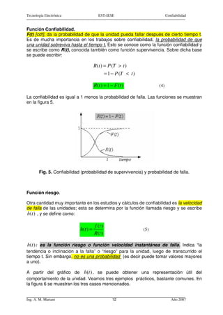 Tecnología Electrónica                  EST-IESE                              Confiabilidad


Función Confiabilidad.
F(t) [cdf], da la probabilidad de que la unidad pueda fallar después de cierto tiempo t.
Es de mucha importancia en los trabajos sobre confiabilidad, la probabilidad de que
una unidad sobreviva hasta el tiempo t. Esto se conoce como la función confiabilidad y
se escribe como R(t), conocida también como función supervivencia. Sobre dicha base
se puede escribir:

                                      R(t ) = P (T > t )
                                               = 1 − P (T < t )

                                      R(t ) = 1 − F (t )                (4)

La confiabilidad es igual a 1 menos la probabilidad de falla. Las funciones se muestran
en la figura 5.




       Fig. 5. Confiabilidad (probabilidad de supervivencia) y probabilidad de falla.



Función riesgo.

Otra cantidad muy importante en los estudios y cálculos de confiabilidad es la velocidad
de falla de las unidades; esta se determina por la función llamada riesgo y se escribe
h(t ) , y se define como:

                                      f (t )
                            h(t ) =                               (5)
                                      R (t )

h(t ) : es la función riesgo o función velocidad instantánea de falla. Indica “la
tendencia o inclinación a la falla” o “riesgo” para la unidad, luego de transcurrido el
tiempo t. Sin embargo, no es una probabilidad (es decir puede tomar valores mayores
a uno).

A partir del gráfico de h(t ) , se puede obtener una representación útil del
comportamiento de la unidad. Veamos tres ejemplos prácticos, bastante comunes. En
la figura 6 se muestran los tres casos mencionados.


Ing. A. M. Mariani                                 12                            Año 2007
 