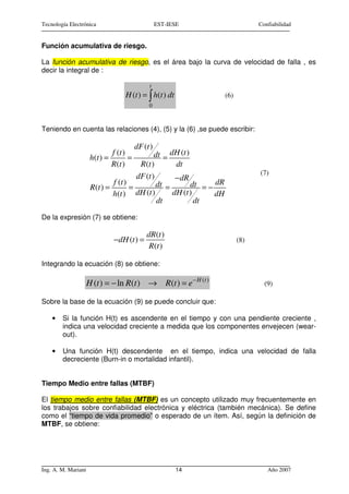 Tecnología Electrónica                             EST-IESE                         Confiabilidad


Función acumulativa de riesgo.

La función acumulativa de riesgo, es el área bajo la curva de velocidad de falla , es
decir la integral de :

                                              t
                                   H (t ) = ∫ h(t ) dt                  (6)
                                              0



Teniendo en cuenta las relaciones (4), (5) y la (6) ,se puede escribir:

                                         dF (t )
                              f (t )           dt = dH (t )
                      h(t ) =        =
                              R (t )     R (t )       dt
                                                                                    (7)
                                        dF (t )       − dR
                               f (t )           dt =        dt = − dR
                      R (t ) =        =
                               h(t ) dH (t )         dH (t )       dH
                                                dt           dt

De la expresión (7) se obtiene:

                                             dR (t )
                               −dH (t ) =                                     (8)
                                              R (t )

Integrando la ecuación (8) se obtiene:

                     H (t ) = − ln R(t ) → R(t ) = e − H (t )                         (9)

Sobre la base de la ecuación (9) se puede concluir que:

    •   Si la función H(t) es ascendente en el tiempo y con una pendiente creciente ,
        indica una velocidad creciente a medida que los componentes envejecen (wear-
        out).

    •   Una función H(t) descendente en el tiempo, indica una velocidad de falla
        decreciente (Burn-in o mortalidad infantil).


Tiempo Medio entre fallas (MTBF)

El tiempo medio entre fallas (MTBF) es un concepto utilizado muy frecuentemente en
los trabajos sobre confiabilidad electrónica y eléctrica (también mecánica). Se define
como el “tiempo de vida promedio” o esperado de un ítem. Así, según la definición de
MTBF, se obtiene:




Ing. A. M. Mariani                                       14                            Año 2007
 