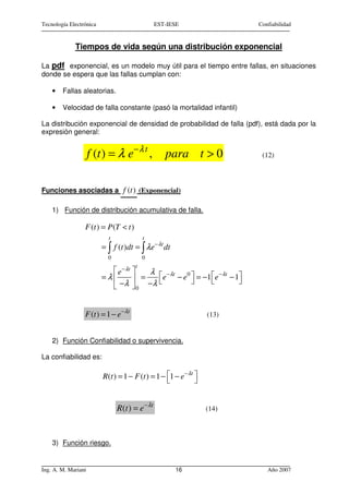 Tecnología Electrónica                          EST-IESE                Confiabilidad


             Tiempos de vida según una distribución exponencial

La pdf exponencial, es un modelo muy útil para el tiempo entre fallas, en situaciones
donde se espera que las fallas cumplan con:

    •   Fallas aleatorias.

    •   Velocidad de falla constante (pasó la mortalidad infantil)

La distribución exponencial de densidad de probabilidad de falla (pdf), está dada por la
expresión general:


                     f (t ) = λ e − λ t ,          para t > 0            (12)




Funciones asociadas a f (t ) (Exponencial)

    1) Función de distribución acumulativa de falla.

                 F (t ) = P (T < t )
                           t                t
                         = ∫ f (t )dt = ∫ λ e −λt dt
                           0                0
                                        t
                            e − λt    λ  − λt 0 
                         =λ         =                  − λt 
                                          e − e  = −1 e − 1
                            −λ  0 − λ


                 F (t ) = 1 − e − λ t                            (13)


    2) Función Confiabilidad o supervivencia.

La confiabilidad es:

                         R(t ) = 1 − F (t ) = 1 − 1 − e− λt 
                                                            


                               R(t ) = e− λt                     (14)



    3) Función riesgo.


Ing. A. M. Mariani                                     16                  Año 2007
 