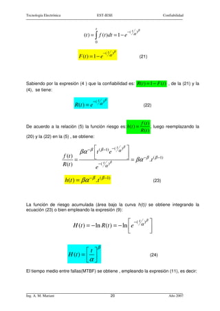 Tecnología Electrónica                           EST-IESE                                         Confiabilidad


                                             t
                                                                         −( t )β
                                      (t ) = ∫ f (t )dt = 1 − e             α

                                             0

                                                      − ( t )β
                                    F (t ) = 1 − e         α                    (21)




Sabiendo por la expresión (4 ) que la confiabilidad es: R(t ) = 1 − F (t ) , de la (21) y la
(4), se tiene:

                                            −( t )β
                               R(t ) = e          α                                 (22)



                                                                                   f (t )
De acuerdo a la relación (5) la función riesgo es: h(t ) =                                , luego reemplazando la
                                                                                   R (t )
(20) y la (22) en la (5) , se obtiene:

                                                              −( t )β   
                                    βα − β t ( β −1) e           α
                                                                         
                         f (t )
                                =                                        = βα − β .t ( β −1)
                         R (t )                  −( t )β
                                             e         α


                          h(t ) = βα − β . t ( β −1)                                       (23)




La función de riesgo acumulada (área bajo la curva h(t)) se obtiene integrando la
ecuación (23) o bien empleando la expresión (9):

                                                           −( t α )β 
                              H (t ) = − ln R (t ) = − ln e          
                                                                     

                                                 β
                                    t 
                           H (t ) =                                                  (24)
                                    α 
El tiempo medio entre fallas(MTBF) se obtiene , empleando la expresión (11), es decir:




Ing. A. M. Mariani                                         20                                        Año 2007
 