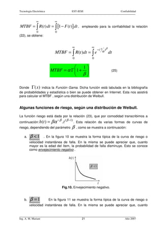 Tecnología Electrónica                  EST-IESE                             Confiabilidad


              ∞              ∞
MTBF = ∫ R(t ) dt = ∫ [1 − F (t )] dt ,         empleando para la confiabilidad la relación
              0              0
(22), se obtiene:


                                        ∞              ∞
                                                           −( t )β
                             MTBF = ∫ R (t )dt = ∫ e          α      dt
                                         0             0

                                        1
                          MTBF = α Γ 1 +                            (25)
                                      β

Donde Γ ( x ) indica la Función Gama. Dicha función está tabulada en la bibliografía
de probabilidades y estadística o bien se puede obtener en Internet. Esta nos asistirá
para calcular el MTBF , según una distribución de Weibull.


Algunas funciones de riesgo, según una distribución de Weibull.

La función riesgo está dada por la relación (23), que por comodidad transcribimos a
                         − β ( β −1)
continuación: h(t ) = βα    .t       . Esta relación da varias formas de curvas de
riesgo, dependiendo del parámetro       β    , como se muestra a continuación:

    a.   β <1        . En la figura 10 se muestra la forma típica de la curva de riesgo o
         velocidad instantánea de falla. En la misma se puede apreciar que, cuanto
         mayor es la edad del ítem, la probabilidad de falla disminuye. Esto se conoce
         como envejecimiento negativo .




                                 Fig.10. Envejecimiento negativo.


    b.   β =1            En la figura 11 se muestra la forma típica de la curva de riesgo o
         velocidad instantánea de falla. En la misma se puede apreciar que, cuanto



Ing. A. M. Mariani                              21                              Año 2007
 