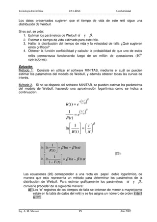 Tecnología Electrónica                      EST-IESE                     Confiabilidad


Los datos presentados sugieren que el tiempo de vida de este relé sigue una
distribución de Weibull.

Si es así, se pide:
    1. Estimar los parámetros de Weibull α y β .
    2. Estimar el tiempo de vida estimado para este relé.
    3. Hallar la distribución del tiempo de vida y la velocidad de falla ¿Qué sugieren
       estos gráficos?
    4. Obtener la función confiabilidad y calcular la probabilidad de que uno de estos
                                                                                         6
        relés permanezca funcionando luego de un millón de operaciones (10
        operaciones).

Solución.
Método 1. Consiste en utilizar el software MINITAB, mediante el cuál se pueden
estimar los parámetros del modelo de Weibull, y además obtener todas las curvas de
interés.

Método 2. Si no se dispone del software MINITAB, se pueden estimar los parámetros
del modelo de Weibull, haciendo una aproximación logarítmica como se indica a
continuación.

                                                                β

                                          R(t ) = e
                                                      − t( α)
                                                             β
                                           1       (t )
                                                 =e α
                                          R (t )
                                                                    β
                                             1  t 
                                         ln          = 
                                             R(t )   α 
                                                    

                            1 
                     ln ln          = β ln t − β ln α
                           R (t ) 
                                   
                                                                        (26)
                               1 
                     ln ln              = β ln t − β ln α
                           1 − F (t ) 
                                       


    Las ecuaciones (26) corresponden a una recta en papel doble logarítmico, de
    manera que esto representa un método para determinar los parámetros de la
    distribución de Weibull. Para estimar gráficamente los parámetros α y β ,
    conviene proceder de la siguiente manera:
        a) Los “n” registros de los tiempos de falla se ordenan de menor a mayor(como
            están en la tabla de datos del relé) y se les asigna un número de orden i de 1
            a “n”.



Ing. A. M. Mariani                                    25                    Año 2007
 