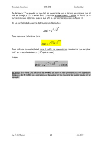 Tecnología Electrónica                  EST-IESE                                Confiabilidad


De la figura 17 se puede ver que h(t) se incrementa con el tiempo, de manera que el
relé se envejece con la edad. Esto constituye envejecimiento positivo. La forma de la
curva de riesgo, obtenida, sugiere que β > 2 , por comparación con la figura 14.

4) La confiabilidad según la distribución de Weibull es:

                                                                  β

                                        R (t ) = e
                                                       ( α)
                                                      − t


Para este caso del relé se tiene:

                                                                   2.04

                                    R(t ) = e
                                                  (
                                                 − t
                                                       21.19   )
Para calcular la confiabilidad para 1 millón de operaciones, tendremos que emplear
                                    5
t=10 en la escala de tiempo (10 operaciones) .

Luego:

                                                           2.04

                          R (10) = e
                                           (
                                          − 10
                                                 21.19 )              = 0.806

Es decir: Se tiene una chance del 80.6% de que el relé permanezca en operación
después de 1 millón de operaciones, basados en la muestra de datos dada en el
ejemplo.




Ing. A. M. Mariani                               28                                Año 2007
 