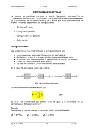 Tecnología Electrónica                    EST-IESE                       Confiabilidad


                               CONFIABILIDAD DE SISTEMAS

Un sistema se constituye mediante el arreglo (agrupación, interconexión) de
componentes o subsistemas. De tal manera que la confiabilidad del sistema dependerá
de la contabilidad de sus componentes y de la forma que están interconectados los
mismos. Veremos, básicamente las configuraciones:

    •   Configuración serie.

    •   Configuración paralelo.

    •   Configuración serie-paralelo.

    •   Redundancia.


Configuración serie

Las características más importantes de la configuración serie son:

        Los componentes se arreglan lógicamente en una “cadena”
        Se visualiza como una extensión con lámparas conectadas en serie.
        Al fallar una sola de las lámparas, la extensión no da luz (falla del sistema).
        La falla de cada componente es un evento.
         La falla del sistema es un encadenamiento de los eventos.

En la figura 18, se muestra un arreglo en serie.




                                 Fig. 18. Configuración serie.

La confiabilidad del sistema está dada por:

                                    n
                              Rs = ∏ Ri                          (34)
                                   i =1

Es decir: “La confiabilidad del sistema serie es igual a la productoria de las
confiabilidades de los componentes”.

Ejemplo.
Considérese el caso de tres componentes en serie, con confiabilidades:

R1 = 0.9950,             R2 = 0.9870,        R3 = 0.9730


Ing. A. M. Mariani                              29                          Año 2007
 