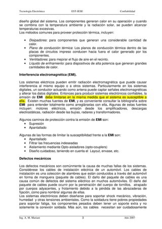 Tecnología Electrónica              EST-IESE                           Confiabilidad


diseño global del sistema. Los componentes generan calor en su operación y cuando
se combina con la temperatura ambiente y la radiación solar, se pueden alcanzar
temperaturas excesivas.
Los métodos comunes para proveer protección térmica, incluyen:

    •   Disipadores: para componentes que generan una considerable cantidad de
        calor.
    •   Plano de conducción térmica: Los planos de conducción térmica dentro de las
        placas de circuitos impreso conducen hacia fuera el calor generado por los
        componentes.
    •   Ventiladores: para mejorar el flujo de aire en el recinto.
    •   Líquido de enfriamiento: para dispositivos de alta potencia que generan grandes
        cantidades de calor.

Interferencia electromagnética (EMI).

Los sistemas eléctricos pueden emitir radiación electromagnética que puede causar
interferencia al mismo equipo o a otros sistemas. Particularmente en los sistemas
digitales, un conductor actuando como antena puede captar señales electromagnéticas
y alterar los datos digitales. Entonces para producir sistemas electrónicos confiables, la
emisión de EMI debe limitarse en la misma medida que el sistema es susceptible a
ella. Existen muchas fuentes de EMI, y es conveniente consultar la bibliografía sobre
EMI para entender totalmente como arreglárselas con ella. Algunas de estas fuentes
incluyen: motores eléctricos, emisión desde los amplificadores, descargas
electrostáticas, radiación desde las bujías, radares y transformadores.

Algunos caminos de protección contra la emisión de EMI son:
   • Supresión
   • Apantallado

Algunas de las formas de limitar la susceptibilidad frente a la EMI son:
   • Apantallado
   • Filtrar las frecuencias indeseadas
   • Aislamiento mediante Opto-aisladores (opto-couplers)
   • Diseño cuidadoso, teniendo en cuenta el Layout, envase, etc.

Defectos mecánicos

Los defectos mecánicos son comúnmente la causa de muchas fallas de los sistemas.
Considérese los cables de instalación eléctrica de un automóvil. Los cables de
instalación es una colección de alambres que están conducidos a través del automóvil
en forma de manguera (paquete de cables). El daño del paquete de cables es una
causa común de defectos del sistema eléctrico en muchos automóviles. El daño del
paquete de cables puede ocurrir por la penetración del cuerpo de tornillos, atrapado
por cuerpos adyacentes, y frotamiento debido a la pérdida de las abrazaderas de
fijación, como para nombrar algunas de ellas.
Los sistemas electrónicos deben diseñarse para soportar shock mecánico, vibración,
humedad y otras tensiones ambientales. Como la soldadura tiene pobres propiedades
para soportar fatiga, los componentes pesados deben tener un soporte extra y no
solamente la conexión soldada. Más aún, los cables necesitan ser cuidadosamente


Ing. A. M. Mariani                          3                              Año 2007
 
