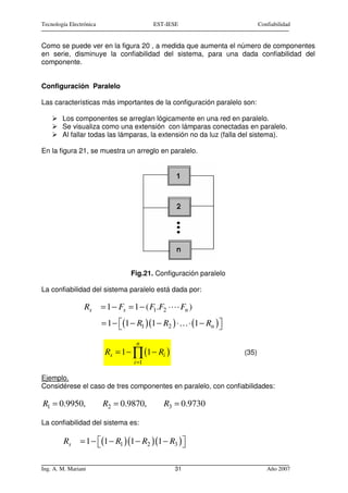 Tecnología Electrónica                     EST-IESE                          Confiabilidad


Como se puede ver en la figura 20 , a medida que aumenta el número de componentes
en serie, disminuye la confiabilidad del sistema, para una dada confiabilidad del
componente.


Configuración Paralelo

Las características más importantes de la configuración paralelo son:

        Los componentes se arreglan lógicamente en una red en paralelo.
        Se visualiza como una extensión con lámparas conectadas en paralelo.
        Al fallar todas las lámparas, la extensión no da luz (falla del sistema).

En la figura 21, se muestra un arreglo en paralelo.




                                   Fig.21. Configuración paralelo

La confiabilidad del sistema paralelo está dada por:

                 Rs      = 1 − Fs = 1 − ( F1.F2 ⋅     Fn )
                         = 1 − (1 − R1 )(1 − R2 ) ⋅… ⋅ (1 − Rn ) 
                                                                 
                                     n
                          Rs = 1 − ∏ (1 − Ri )                        (35)
                                    i =1

Ejemplo.
Considérese el caso de tres componentes en paralelo, con confiabilidades:

R1 = 0.9950,             R2 = 0.9870,         R3 = 0.9730

La confiabilidad del sistema es:

        Rs     = 1 − (1 − R1 )(1 − R2 ) (1 − R3 ) 
                                                  

Ing. A. M. Mariani                                  31                          Año 2007
 