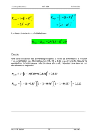 Tecnología Electrónica               EST-IESE                              Confiabilidad




                                                                                2
                                                           = 1 − (1 − R ) 
                                                                          2
                         2 2
Ralto = 1 − 1 − R(        )                        Rbajo
                                                                           
                                                                           2
        = 2R2 − R4                                          (
                                                           = 2R − R2   )
La diferencia entre las confiabilidades es:


                                                                2
                          Rbajo − Ralto = 2 R 2 ( R − 1) ≥ 0



Ejemplo:

Una radio consiste de tres elementos principales: la fuente de alimentación, el receptor
y un amplificador, con Confiabilidad de 0.8, 0.9 y 0.85 respectivamente. Calcular la
confiabilidad del sistema para redundancia de alto-nivel y bajo-nivel para sistemas con
dos elementos en paralelo


                                          2
Ralto = 1 − [1 − (.08)(0.9)(0.85) ] = 0.849


Rbajo = 1 − (1 − 0.8) 2  1 − (1 − 0.9) 2  1 − (1 − 0.85) 2  = 0.929
                                                           




Ing. A. M. Mariani                            36                               Año 2007
 