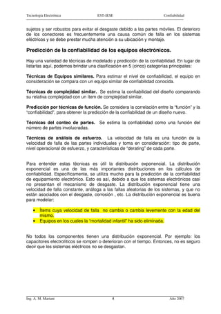 Tecnología Electrónica              EST-IESE                         Confiabilidad


sujetos y ser robustos para evitar el desgaste debido a las partes móviles. El deterioro
de los conectores es frecuentemente una causa común de falla en los sistemas
eléctricos y se debe prestar mucha atención a su ubicación y montaje.

Predicción de la confiabilidad de los equipos electrónicos.
Hay una variedad de técnicas de modelado y predicción de la confiabilidad. En lugar de
listarlas aquí, podemos brindar una clasificación en 5 (cinco) categorías principales:

Técnicas de Equipos similares. Para estimar el nivel de confiabilidad, el equipo en
consideración se compara con un equipo similar de confiabilidad conocida.

Técnicas de complejidad similar. Se estima la confiabilidad del diseño comparando
su relativa complejidad con un ítem de complejidad similar.

Predicción por técnicas de función. Se considera la correlación entre la “función” y la
“confiabilidad”, para obtener la predicción de la confiabilidad de un diseño nuevo.

Técnicas del conteo de partes. Se estima la confiabilidad como una función del
número de partes involucradas.

Técnicas de análisis de esfuerzo. La velocidad de falla es una función de la
velocidad de falla de las partes individuales y toma en consideración: tipo de parte,
nivel operacional de esfuerzo, y características de “derating” de cada parte.


Para entender estas técnicas es útil la distribución exponencial. La distribución
exponencial es una de las más importantes distribuciones en los cálculos de
confiabilidad. Específicamente, se utiliza mucho para la predicción de la confiabilidad
de equipamiento electrónico. Esto es así, debido a que los sistemas electrónicos casi
no presentan el mecanismo de desgaste. La distribución exponencial tiene una
velocidad de falla constante, análoga a las fallas aleatorias de los sistemas, y que no
están asociados con el desgaste, corrosión , etc. La distribución exponencial es buena
para modelar:

    •   Ítems cuya velocidad de falla no cambia o cambia levemente con la edad del
        mismo.
    •   Equipos en los cuales la “mortalidad infantil” ha sido eliminada.


No todos los componentes tienen una distribución exponencial. Por ejemplo: los
capacitores electrolíticos se rompen o deterioran con el tiempo. Entonces, no es seguro
decir que los sistemas eléctricos no se desgastan.




Ing. A. M. Mariani                         4                            Año 2007
 