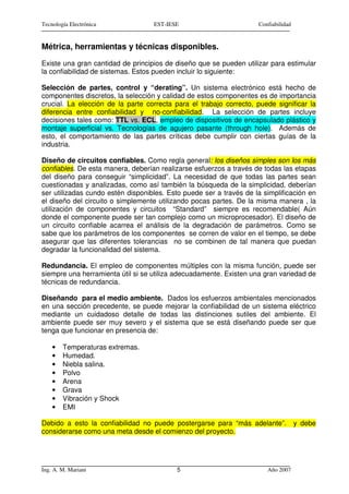 Tecnología Electrónica             EST-IESE                         Confiabilidad


Métrica, herramientas y técnicas disponibles.
Existe una gran cantidad de principios de diseño que se pueden utilizar para estimular
la confiabilidad de sistemas. Estos pueden incluir lo siguiente:

Selección de partes, control y “derating”. Un sistema electrónico está hecho de
componentes discretos, la selección y calidad de estos componentes es de importancia
crucial. La elección de la parte correcta para el trabajo correcto, puede significar la
diferencia entre confiabilidad y no-confiabilidad. La selección de partes incluye
decisiones tales como: TTL vs. ECL, empleo de dispositivos de encapsulado plástico y
montaje superficial vs. Tecnologías de agujero pasante (through hole). Además de
esto, el comportamiento de las partes críticas debe cumplir con ciertas guías de la
industria.

Diseño de circuitos confiables. Como regla general: los diseños simples son los más
confiables. De esta manera, deberían realizarse esfuerzos a través de todas las etapas
del diseño para conseguir “simplicidad”. La necesidad de que todas las partes sean
cuestionadas y analizadas, como así también la búsqueda de la simplicidad, deberían
ser utilizadas cundo estén disponibles. Esto puede ser a través de la simplificación en
el diseño del circuito o simplemente utilizando pocas partes. De la misma manera , la
utilización de componentes y circuitos “Standard” siempre es recomendable( Aún
donde el componente puede ser tan complejo como un microprocesador). El diseño de
un circuito confiable acarrea el análisis de la degradación de parámetros. Como se
sabe que los parámetros de los componentes se corren de valor en el tiempo, se debe
asegurar que las diferentes tolerancias no se combinen de tal manera que puedan
degradar la funcionalidad del sistema.

Redundancia. El empleo de componentes múltiples con la misma función, puede ser
siempre una herramienta útil si se utiliza adecuadamente. Existen una gran variedad de
técnicas de redundancia.

Diseñando para el medio ambiente. Dados los esfuerzos ambientales mencionados
en una sección precedente, se puede mejorar la confiabilidad de un sistema eléctrico
mediante un cuidadoso detalle de todas las distinciones sutiles del ambiente. El
ambiente puede ser muy severo y el sistema que se está diseñando puede ser que
tenga que funcionar en presencia de:

    •   Temperaturas extremas.
    •   Humedad.
    •   Niebla salina.
    •   Polvo
    •   Arena
    •   Grava
    •   Vibración y Shock
    •   EMI

Debido a esto la confiabilidad no puede postergarse para “más adelante”.            y debe
considerarse como una meta desde el comienzo del proyecto.




Ing. A. M. Mariani                        5                            Año 2007
 