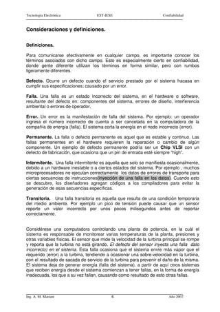 Tecnología Electrónica              EST-IESE                          Confiabilidad


Consideraciones y definiciones.

Definiciones.

Para comunicarse efectivamente en cualquier campo, es importante conocer los
términos asociados con dicho campo. Esto es especialmente cierto en confiabilidad,
donde gente diferente utilizan los términos en forma similar, pero con rumbos
ligeramente diferentes.

Defecto. Ocurre un defecto cuando el servicio prestado por el sistema fracasa en
cumplir sus especificaciones; causado por un error.

Falla. Una falla es un estado incorrecto del sistema, en el hardware o software,
resultante del defecto en: componentes del sistema, errores de diseño, interferencia
ambiental o errores de operador.

Error. Un error es la manifestación de falla del sistema. Por ejemplo: un operador
ingresa el número incorrecto de cuenta a ser cancelada en la computadora de la
compañía de energía (falla). El sistema corta la energía en el nodo incorrecto (error).

Permanente. La falla o defecto permanente es aquel que es estable y continuo. Las
fallas permanentes en el hardware requieren la reparación o cambio de algún
componente. Un ejemplo de defecto permanente podría ser un Chip VLSI con un
defecto de fabricación, que ocasiona que un pin de entrada esté siempre “high”.

Intermitente. Una falla intermitente es aquella que solo se manifiesta ocasionalmente,
debido a un hardware inestable o a ciertos estados del sistema. Por ejemplo , muchos
microprocesadores no ejecutan correctamente los datos de errores de transporte para
ciertas secuencias de instrucciones(inyección de una falla en los datos). Cuando esto
se descubre, los diseñadores agregan códigos a los compiladores para evitar la
generación de esas secuencias específicas.

Transitoria. Una falla transitoria es aquella que resulta de una condición temporaria
del medio ambiente. Por ejemplo un pico de tensión puede causar que un sensor
reporte un valor incorrecto por unos pocos milisegundos antes de reportar
correctamente.


Considérese una computadora controlando una planta de potencia, en la cuál el
sistema es responsable de monitorear varias temperaturas de la planta, presiones y
otras variables físicas. El sensor que mide la velocidad de la turbina principal se rompe
y reporta que la turbina no está girando. El defecto del sensor inyecta una falla dato
incorrecto) en el sistema. Esta falla ocasiona que el sistema envíe más vapor que el
requerido (error) a la turbina, tendiendo a ocasionar una sobre-velocidad en la turbina,
con el resultado de sacada de servicio de la turbina para prevenir el daño de la misma.
El sistema deja de generar energía (falla del sistema). a partir de aquí otros sistemas
que reciben energía desde el sistema comienzan a tener fallas, en la forma de energía
inadecuada, los que a su vez fallan, causando como resultado de esto otras fallas.



Ing. A. M. Mariani                         6                             Año 2007
 