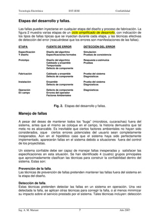 Tecnología Electrónica                     EST-IESE                                Confiabilidad


Etapas del desarrollo y fallas.

Las fallas pueden inyectarse en cualquier etapa del diseño y proceso de fabricación. La
figura 2 muestra varias etapas de un ciclo simplificado de desarrollo, con indicación de
los tipos de fallas típicas que se inyectan durante cada etapa, y las técnicas efectivas
de detección del error (reacuérdese que los errores son manifestaciones de las fallas).

ETAPA                    FUENTE DE ERROR                 DETECCIÓN DEL ERROR
Especificación           Diseño del algoritmo            Simulación
Y diseño                 Especificaciones formales       Pruebas de consistencia

Prototipo                Diseño del algoritmo            Respuesta a estímulos
                         Cableado y ensamble             Pruebas
                         Temporizado
                         Defecto de componente

Fabricación              Cableado y ensamble             Prueba del sistema
                         Defecto de componente           Diagnósticos

Instalación              Ensamble                        Prueba del sistema
                         Defecto de componente           Diagnósticos

Operación                Defecto de componente           Diagnósticos
En campo                 Errores del operador
                         Factores Ambientales



                               Fig. 2. Etapas del desarrollo y fallas.

Manejo de fallas

A pesar del deseo de mantener todos los “bugs” (microbios, cucarachas) fuera del
sistema, antes que el mismo se coloque en el campo, la historia demuestra que tal
meta no es alcanzable. Es inevitable que ciertos factores ambientales no hayan sido
considerados, oque ciertos errores potenciales del usuario sean completamente
inesperados. Aún en el hipotético caso que el sistema haya sido perfectamente
implementado, aparecerán fallas en el sistema debido a situaciones fuera del control
de los proyectistas.

Un sistema confiable debe ser capaz de manejar fallas inesperadas y satisfacer las
especificaciones en esta situación. Se han identificado 4 (cuatro) grupos principales
que aproximadamente clasifican las técnicas para construir la confiabilidad dentro del
sistema. Estas son:

Prevención de la falla.
Las técnicas de prevención de fallas pretenden mantener las fallas fuera del sistema en
la etapa del diseño.

Detección de falla.
Estas técnicas pretenden detectar las fallas en un sistema en operación. Una vez
detectada la falla, se aplican otras técnicas para corregir la falla, o al menos minimizar
su impacto sobre el servicio prestado por el sistema. Tales técnicas incluyen: detección




Ing. A. M. Mariani                                   7                                Año 2007
 