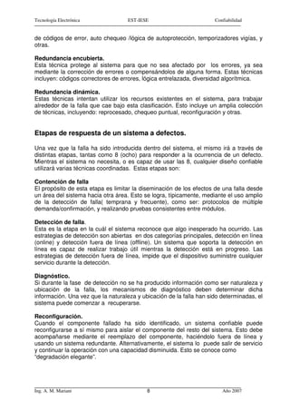 Tecnología Electrónica              EST-IESE                         Confiabilidad


de códigos de error, auto chequeo /lógica de autoprotección, temporizadores vigías, y
otras.

Redundancia encubierta.
Esta técnica protege al sistema para que no sea afectado por los errores, ya sea
mediante la corrección de errores o compensándolos de alguna forma. Estas técnicas
incluyen: códigos correctores de errores, lógica entrelazada, diversidad algorítmica.

Redundancia dinámica.
Estas técnicas intentan utilizar los recursos existentes en el sistema, para trabajar
alrededor de la falla que cae bajo esta clasificación. Esto incluye un amplia colección
de técnicas, incluyendo: reprocesado, chequeo puntual, reconfiguración y otras.


Etapas de respuesta de un sistema a defectos.

Una vez que la falla ha sido introducida dentro del sistema, el mismo irá a través de
distintas etapas, tantas como 8 (ocho) para responder a la ocurrencia de un defecto.
Mientras el sistema no necesita, o es capaz de usar las 8, cualquier diseño confiable
utilizará varias técnicas coordinadas. Estas etapas son:

Contención de falla
El propósito de esta etapa es limitar la diseminación de los efectos de una falla desde
un área del sistema hacia otra área. Esto se logra, típicamente, mediante el uso amplio
de la detección de falla( temprana y frecuente), como ser: protocolos de múltiple
demanda/confirmación, y realizando pruebas consistentes entre módulos.

Detección de falla.
Esta es la etapa en la cuál el sistema reconoce que algo inesperado ha ocurrido. Las
estrategias de detección son abiertas en dos categorías principales, detección en línea
(online) y detección fuera de línea (offline). Un sistema que soporta la detección en
línea es capaz de realizar trabajo útil mientras la detección está en progreso. Las
estrategias de detección fuera de línea, impide que el dispositivo suministre cualquier
servicio durante la detección.

Diagnóstico.
Si durante la fase de detección no se ha producido información como ser naturaleza y
ubicación de la falla, los mecanismos de diagnóstico deben determinar dicha
información. Una vez que la naturaleza y ubicación de la falla han sido determinadas, el
sistema puede comenzar a recuperarse.

Reconfiguración.
Cuando el componente fallado ha sido identificado, un sistema confiable puede
reconfigurarse a sí mismo para aislar el componente del resto del sistema. Esto debe
acompañarse mediante el reemplazo del componente, haciéndolo fuera de línea y
usando un sistema redundante. Alternativamente, el sistema lo puede salir de servicio
y continuar la operación con una capacidad disminuida. Esto se conoce como
“degradación elegante”.




Ing. A. M. Mariani                         8                            Año 2007
 