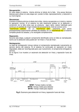Tecnología Electrónica                EST-IESE                          Confiabilidad


Recuperación.
En esta etapa el sistema intenta eliminar el efecto de la falla. Una pocas técnicas
básicas para utilizar en esta etapa son: ocultar la falla, reprocesamiento, y reducción a
su nivel original.

Recomenzar.
Cuando el sistema elimina el efecto de la falla, intenta recuperarse a sí mismo y retoma
la operación normal. Si el sistema ha sido totalmente exitoso en la detección y
contención de la falla antes que se produzca algún daño, estará habilitado para
continuar sin pérdida de ningún estado del procesamiento. Esto se conoce como
“recomenzar caliente”. En un “recomenzar tibio”, solamente unos pocos
procesamientos experimentan pérdidas de estados. En un “recomenzar frío” el sistema
completo pierde los estados, y es recargado completamente.

Reparación.
Durante esta etapa, cualquier componente identificado como en falla es reemplazado.
Como con la detección esto puede sen “en línea” o “fura de línea”.

Reintegración.
La fase de reintegración incluye colocar el componente reemplazado nuevamente en
servicio dentro del sistema. Si el sistema ha continuado en operación en modo
degradado, debe ser reconfigurado para usar nuevamente el componente entregado al
servicio.
En la figura 3 se muestra un escenario de detección en línea y reparación fuera de
línea.




                             MTBF: Tiempo medio a la falla
                            MTTD: Tiempo medio para detectar
                            MTTR: Tiempo medio para reparar

            Fig.3. Escenario para detección en línea y reparación fuera de línea.




Ing. A. M. Mariani                           9                             Año 2007
 