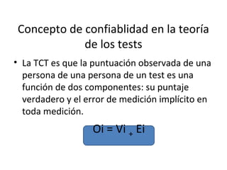 Concepto de confiablidad en la teoría
            de los tests
• La TCT es que la puntuación observada de una
  persona de una persona de un test es una
  función de dos componentes: su puntaje
  verdadero y el error de medición implícito en
  toda medición.
                  Oi = Vi + Ei
 