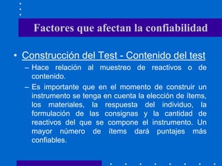 Factores que afectan la confiabilidad
• Construcción del Test - Contenido del test
– Hace relación al muestreo de reactivos o de
contenido.
– Es importante que en el momento de construir un
instrumento se tenga en cuenta la elección de ítems,
los materiales, la respuesta del individuo, la
formulación de las consignas y la cantidad de
reactivos del que se compone el instrumento. Un
mayor número de ítems dará puntajes más
confiables.
 