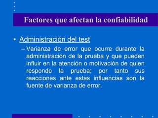 • Administración del test
– Varianza de error que ocurre durante la
administración de la prueba y que pueden
influir en la atención o motivación de quien
responde la prueba; por tanto sus
reacciones ante estas influencias son la
fuente de varianza de error.
Factores que afectan la confiabilidad
 
