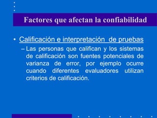 • Calificación e interpretación de pruebas
– Las personas que califican y los sistemas
de calificación son fuentes potenciales de
varianza de error, por ejemplo ocurre
cuando diferentes evaluadores utilizan
criterios de calificación.
Factores que afectan la confiabilidad
 