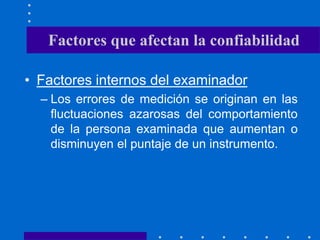 • Factores internos del examinador
– Los errores de medición se originan en las
fluctuaciones azarosas del comportamiento
de la persona examinada que aumentan o
disminuyen el puntaje de un instrumento.
Factores que afectan la confiabilidad
 
