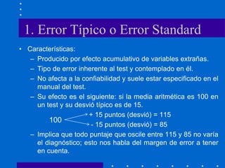 1. Error Típico o Error Standard
• Características:
– Producido por efecto acumulativo de variables extrañas.
– Tipo de error inherente al test y contemplado en él.
– No afecta a la confiabilidad y suele estar especificado en el
manual del test.
– Su efecto es el siguiente: si la media aritmética es 100 en
un test y su desvió típico es de 15.
+ 15 puntos (desvió) = 115
- 15 puntos (desvió) = 85
– Implica que todo puntaje que oscile entre 115 y 85 no varía
el diagnóstico; esto nos habla del margen de error a tener
en cuenta.
100
 