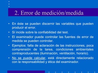 2. Error de medición/medida
• En éste se pueden discernir las variables que pueden
producir el error.
• Sí incide sobre la confiabilidad del test.
• El examinador puede controlar las fuentes de error de
medida se pueden controlar.
• Ejemplos: falta de aclaración de las instrucciones, poca
comprensión de la tarea, condiciones ambientales
contraproducentes (iluminación, ventilación, horario).
• No se puede calcular, está directamente relacionado
con la responsabilidad y ética del examinador.
 