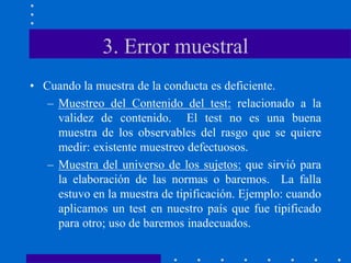 3. Error muestral
• Cuando la muestra de la conducta es deficiente.
– Muestreo del Contenido del test: relacionado a la
validez de contenido. El test no es una buena
muestra de los observables del rasgo que se quiere
medir: existente muestreo defectuosos.
– Muestra del universo de los sujetos: que sirvió para
la elaboración de las normas o baremos. La falla
estuvo en la muestra de tipificación. Ejemplo: cuando
aplicamos un test en nuestro país que fue tipificado
para otro; uso de baremos inadecuados.
 