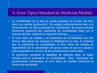 4. Error Típico/Standard de Medición/Medida
• La confiabilidad de un test se puede expresar en función del error
típico de medida (puntuación). Se adapta particularmente bien a la
interpretación de olas puntuaciones individuales. Se puede calcular
fácilmente partiendo del coeficiente de confiabilidad dado por el
manual del test, mediante la siguiente fórmula:___________
• El error típico de medida y el coeficiente de confiabilidad son dos
formas alternativas de expresar la fiabilidad de un test. Al contrario
que el coeficiente de confiabilidad, el error típico de medida es
dependiente de la variabilidad del grupo sobre el que se calcula y
está expresado en función de las puntuaciones individuales.
• Si queremos comparar la fiabilidad de distintos tests, la mejor
medida será el coeficiente de confiabilidad. Para interpretar las
puntuaciones individuales, el error típico de medida constituye la
forma más apropiada.
 