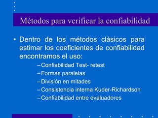 Métodos para verificar la confiabilidad
• Dentro de los métodos clásicos para
estimar los coeficientes de confiabilidad
encontramos el uso:
–Confiabilidad Test- retest
–Formas paralelas
–División en mitades
–Consistencia interna Kuder-Richardson
–Confiabilidad entre evaluadores
 