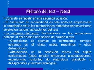 • Consiste en repetir en una segunda ocasión.
• El coeficiente de confiabilidad en este caso es simplemente
la correlación entre las puntuaciones obtenidas por los mismos
sujetos en las dos aplicaciones del test.
• La varianza del error: fluctuaciones en las actuaciones
debidas al azar desde una sesión de prueba a otra.
• Condiciones de examen no controladas: cambios
extremos en el clima, ruidos repentinos y otras
distracciones.
• Alteraciones en la condición misma del sujeto
(enfermedad, fatiga, tensión emocional, preocupaciones,
experiencias recientes de naturaleza agradable o
desagradable y factores análogos).
Método del test – retest
 