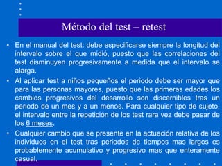 • En el manual del test: debe especificarse siempre la longitud del
intervalo sobre el que midió, puesto que las correlaciones del
test disminuyen progresivamente a medida que el intervalo se
alarga.
• Al aplicar test a niños pequeños el periodo debe ser mayor que
para las personas mayores, puesto que las primeras edades los
cambios progresivos del desarrollo son discernibles tras un
periodo de un mes y a un menos. Para cualquier tipo de sujeto,
el intervalo entre la repetición de los test rara vez debe pasar de
los 6 meses.
• Cualquier cambio que se presente en la actuación relativa de los
individuos en el test tras periodos de tiempos mas largos es
probablemente acumulativo y progresivo mas que enteramente
casual.
Método del test – retest
 