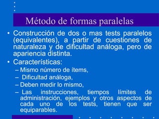 Método de formas paralelas
• Construcción de dos o mas tests paralelos
(equivalentes), a partir de cuestiones de
naturaleza y de dificultad análoga, pero de
apariencia distinta.
• Características:
– Mismo número de ítems,
– Dificultad análoga,
– Deben medir lo mismo,
– Las instrucciones, tiempos límites de
administración, ejemplos y otros aspectos de
cada uno de los tests, tienen que ser
equiparables.
 