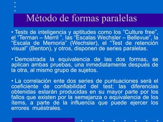 • Tests de inteligencia y aptitudes como los ”Culture free”,
el “Terman – Merril ”, las “Escalas Wechsler – Bellevue”, la
“Escala de Memoria” (Wechsler), el “Test de retención
visual” (Benton), y otros, disponen de series paralelas.
• Demostrada la equivalencia de las dos formas, se
aplican ambas pruebas, una inmediatamente después de
la otra, al mismo grupo de sujetos.
• La correlación ente dos series de puntuaciones será el
coeficiente de confiabilidad del test; las diferencias
obtenidas estarán producidas en su mayor parte por los
fallos que existen por la semejanza o equivalencia de los
ítems, a parte de la influencia que puede ejercer los
errores muéstrales.
Método de formas paralelas
 