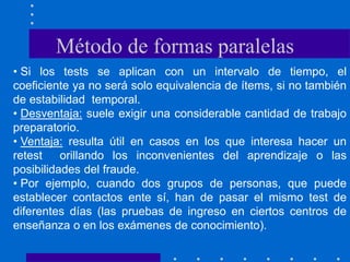 • Si los tests se aplican con un intervalo de tiempo, el
coeficiente ya no será solo equivalencia de ítems, si no también
de estabilidad temporal.
• Desventaja: suele exigir una considerable cantidad de trabajo
preparatorio.
• Ventaja: resulta útil en casos en los que interesa hacer un
retest orillando los inconvenientes del aprendizaje o las
posibilidades del fraude.
• Por ejemplo, cuando dos grupos de personas, que puede
establecer contactos ente sí, han de pasar el mismo test de
diferentes días (las pruebas de ingreso en ciertos centros de
enseñanza o en los exámenes de conocimiento).
Método de formas paralelas
 