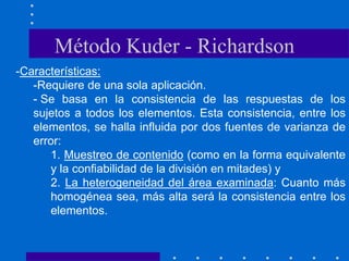-Características:
-Requiere de una sola aplicación.
- Se basa en la consistencia de las respuestas de los
sujetos a todos los elementos. Esta consistencia, entre los
elementos, se halla influida por dos fuentes de varianza de
error:
1. Muestreo de contenido (como en la forma equivalente
y la confiabilidad de la división en mitades) y
2. La heterogeneidad del área examinada: Cuanto más
homogénea sea, más alta será la consistencia entre los
elementos.
Método Kuder - Richardson
 