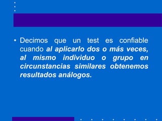 • Decimos que un test es confiable
cuando al aplicarlo dos o más veces,
al mismo individuo o grupo en
circunstancias similares obtenemos
resultados análogos.
 