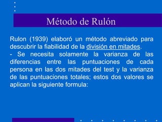 Rulon (1939) elaboró un método abreviado para
descubrir la fiabilidad de la división en mitades.
- Se necesita solamente la varianza de las
diferencias entre las puntuaciones de cada
persona en las dos mitades del test y la varianza
de las puntuaciones totales; estos dos valores se
aplican la siguiente formula:
Método de Rulón
 