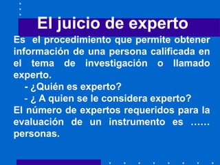 El juicio de experto
Es el procedimiento que permite obtener
información de una persona calificada en
el tema de investigación o llamado
experto.
- ¿Quién es experto?
- ¿ A quien se le considera experto?
El número de expertos requeridos para la
evaluación de un instrumento es ……
personas.
 
