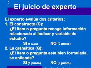 El juicio de experto
El experto evalúa dos criterios:
1. El constructo (C):
¿El item o pregunta recoge información
relacionada al indicar y variable de
estudio?
SI (1 punto) NO (0 punto)
2. La gramática (G):
¿El item o pregunta esta bien formulada,
se entiende?
SI (1 punto) NO (0 punto)
 
