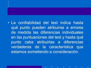 • La confiabilidad del test indica hasta
qué punto pueden atribuirse a errores
de medida las diferencias individuales
en las puntuaciones del test y hasta qué
punto cabe atribuirlas a diferencias
verdaderas de la característica que
estamos sometiendo a consideración.
 