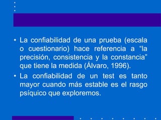 • La confiabilidad de una prueba (escala
o cuestionario) hace referencia a “la
precisión, consistencia y la constancia”
que tiene la medida (Álvaro, 1996).
• La confiabilidad de un test es tanto
mayor cuando más estable es el rasgo
psíquico que exploremos.
 
