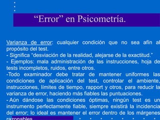 Varianza de error: cualquier condición que no sea afín al
propósito del test.
- Significa “desviación de la realidad, alejarse de la exactitud.”
- Ejemplos: mala administración de las instrucciones, hoja de
tests incompletos, ruidos, entre otros.
-Todo examinador debe tratar de mantener uniformes las
condiciones de aplicación del test, controlar el ambiente,
instrucciones, límites de tiempo, rapport y otros, para reducir la
varianza de error, haciendo más fiables las puntuaciones.
- Aún dándose las condiciones óptimas, ningún test es un
instrumento perfectamente fiable, siempre existirá la incidencia
del error; lo ideal es mantener el error dentro de los márgenes
“Error” en Psicometría.
 
