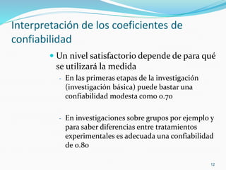 Interpretación de los coeficientes de
confiabilidad
 Un nivel satisfactorio depende de para qué
se utilizará la medida
- En las primeras etapas de la investigación
(investigación básica) puede bastar una
confiabilidad modesta como 0.70
- En investigaciones sobre grupos por ejemplo y
para saber diferencias entre tratamientos
experimentales es adecuada una confiabilidad
de 0.80
12
 